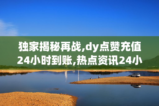 独家揭秘再战,dy点赞充值24小时到账,热点资讯24小时内轻松充值DY点赞 快速到账不等待！